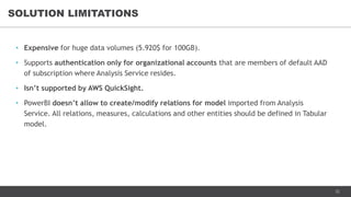22
• Expensive for huge data volumes (5.920$ for 100GB).
• Supports authentication only for organizational accounts that are members of default AAD
of subscription where Analysis Service resides.
• Isn’t supported by AWS QuickSight.
• PowerBI doesn’t allow to create/modify relations for model imported from Analysis
Service. All relations, measures, calculations and other entities should be defined in Tabular
model.
SOLUTION LIMITATIONS
 