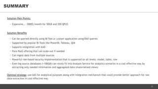 23
Solution Pain Points:
• Expensive… ~3000$/month for 50GB and 200 QPUS
Solution Benefits
• Can be queried directly using BI Tool or custom application using DAX queries
• Supported by popular BI Tools like PowerBI, Tableau, Qlik
• Supports integration with AAD
• Pure PaaS offering that can scale-out if needed
• Can ingest data from multiple sources
• Powerful role-based security implementation that is supported on all levels: model, table, row
• Even big source databases (>100GB) can nicely fit into Analysis Service for analytics scenarios in a cost effective way by
extracting only needed information and aggregated data (materialized views)
Optimal strategy: use AAS for analytical purposes along with integration mechanism that could provide better approach for raw
data extraction in cost effective way
SUMMARY
 