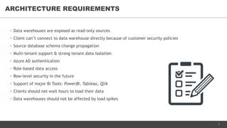 7
• Data warehouses are exposed as read-only sources
• Client can’t connect to data warehouse directly because of customer security policies
• Source database schema change propagation
• Multi-tenant support & strong tenant data isolation
• Azure AD authentication
• Role-based data access
• Row-level security in the future
• Support of major BI Tools: PowerBI, Tableau, Qlik
• Clients should not wait hours to load their data
• Data warehouses should not be affected by load spikes
ARCHITECTURE REQUIREMENTS
 