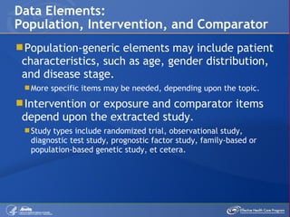 Population-generic elements may include patient characteristics, such as age, gender distribution, and disease stage.  More specific items may be needed, depending upon the topic. Intervention or exposure and comparator items depend upon the extracted study. Study types include randomized trial, observational study, diagnostic test study, prognostic factor study, family-based or population-based genetic study, et cetera. Data Elements: Population, Intervention, and Comparator 