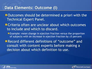 Outcomes should be determined a priori with the Technical Expert Panel. Criteria often are unclear about which outcomes to include and which to discard. Example: mean change in ejection fraction versus the proportion of subjects with an increase in ejection fraction by ≥5 percent Record different definitions of “outcome” and consult with content experts before making a decision about which definition to use. Data Elements: Outcome (I) 