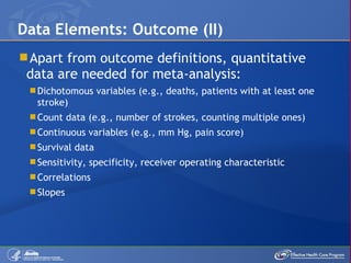 Apart from outcome definitions, quantitative data are needed for meta-analysis: Dichotomous variables (e.g., deaths, patients with at least one stroke) Count data (e.g., number of strokes, counting multiple ones) Continuous variables (e.g., mm Hg, pain score) Survival data Sensitivity, specificity, receiver operating characteristic Correlations Slopes Data Elements: Outcome (II) 