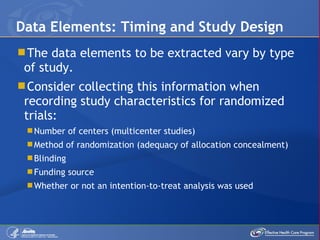 The data elements to be extracted vary by type of study. Consider collecting this information when recording study characteristics for randomized trials: Number of centers (multicenter studies) Method of randomization (adequacy of allocation concealment) Blinding Funding source Whether or not an intention-to-treat analysis was used Data Elements: Timing and Study Design 