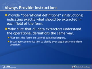 Provide “operational definitions” (instructions) indicating exactly what should be extracted in each field of the form. Make sure that all data extractors understand the operational definitions the same way. Pilot-test the forms on several published papers.  Encourage communication to clarify even apparently mundane questions. Always Provide Instructions  