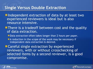 Independent extraction of data by at least two experienced reviewers is ideal but is also resource intensive. There is a tradeoff between cost and the quality of data extraction. Data extraction often takes longer than 2 hours per paper. A reduction in the scope of the work may be necessary if independent data extraction is desired.  Careful single extraction by experienced reviewers, with or without crosschecking of selected items by a second reviewer, is a good compromise.  Single Versus Double Extraction 