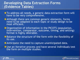 To address all needs, a generic data extraction form will have to be very comprehensive. Although there are common generic elements, forms need to be adapted to each topic or study design to be most efficient. Organization of information in the PICOTS (population, intervention, comparator, outcome, timing, and setting) format is highly desirable. Balance the structure of the form with the flexibility of its use. Anticipate the need to capture unanticipated data. Use an iterative process and have several individuals test the form on multiple studies. Developing Data Extraction Forms (Evidence Tables) 