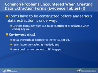 Forms have to be constructed before any serious data extraction is underway. Original fields may turn out to be inefficient or unusable when coding begins. Reviewers must: be as thorough as possible in the initial set-up,  reconfigure the tables as needed, and use a dual review process to fill in gaps. Common Problems Encountered When Creating Data Extraction Forms (Evidence Tables) (I) 