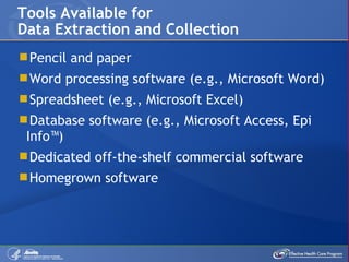Pencil and paper Word processing software (e.g., Microsoft Word) Spreadsheet (e.g., Microsoft Excel) Database software (e.g., Microsoft Access, Epi Info™) Dedicated off-the-shelf commercial software Homegrown software  Tools Available for Data Extraction and Collection 