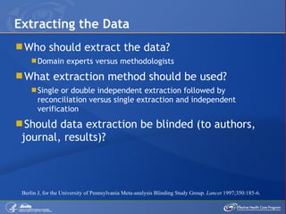 Who should extract the data? Domain experts versus methodologists What extraction method should be used? Single or double independent extraction followed by reconciliation versus single extraction and independent verification Should data extraction be blinded (to authors, journal, results)? Extracting the Data Berlin J, for the University of Pennsylvania Meta-analysis Blinding Study Group.  Lancet  1997;350:185-6. 