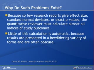 Because so few research reports give effect size, standard normal deviates, or exact p-values, the quantitative reviewer must calculate almost all indices of study outcomes.  Little of this calculation is automatic, because results are presented in a bewildering variety of forms and are often obscure. Why Do Such Problems Exist? Green BF, Hall JA.  Annu Rev Psychol  1984;35:37-53. 