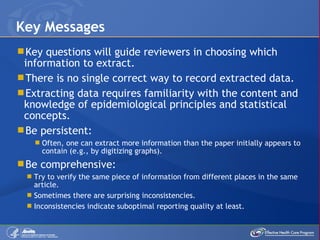 Key questions will guide reviewers in choosing which information to extract.  There is no single correct way to record extracted data. Extracting data requires familiarity with the content and knowledge of epidemiological principles and statistical concepts. Be persistent: Often, one can extract more information than the paper initially appears to contain (e.g., by digitizing graphs). Be comprehensive:  Try to verify the same piece of information from different places in the same article. Sometimes there are surprising inconsistencies. Inconsistencies indicate suboptimal reporting quality at least. Key Messages 