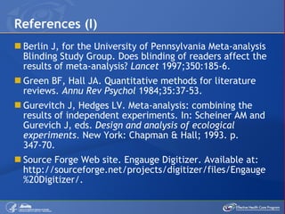 Berlin J, for the University of Pennsylvania Meta-analysis Blinding Study Group. Does blinding of readers affect the results of meta-analysis?  Lancet  1997;350:185-6. Green BF, Hall JA. Quantitative methods for literature reviews.  Annu Rev Psychol  1984;35:37-53. Gurevitch J, Hedges LV. Meta-analysis: combining the results of independent experiments. In: Scheiner AM and Gurevich J, eds.  Design and analysis of ecological experiments . New York: Chapman & Hall; 1993. p. 347-70. Source Forge Web site. Engauge Digitizer. Available at: http://sourceforge.net/projects/digitizer/files/Engauge%20Digitizer/.  References (I) 