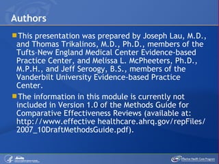This presentation was prepared by Joseph Lau, M.D., and Thomas Trikalinos, M.D., Ph.D., members of the Tufts–New England Medical Center Evidence-based Practice Center, and Melissa L. McPheeters, Ph.D., M.P.H., and Jeff Seroogy, B.S., members of the Vanderbilt University Evidence-based Practice Center. The information in this module is currently not included in Version 1.0 of the Methods Guide for Comparative Effectiveness Reviews (available at: http://www.effective healthcare.ahrq.gov/repFiles/2007_10DraftMethodsGuide.pdf). Authors 