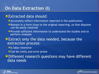 Extracted data should: Accurately reflect information reported in the publication Remain in a form close to the original reporting, so that disputes can be easily resolved Provide sufficient information to understand the studies and to perform analyses Extract only the data needed, because the extraction process:  Is labor intensive Can be costly and error prone Different research questions may have different data needs On Data Extraction (I) 