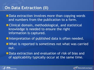 Data extraction involves more than copying words and numbers from the publication to a form. Clinical domain, methodological, and statistical knowledge is needed to ensure the right information is captured. Interpretation of published data is often needed. What is reported is sometimes not what was carried out.   Data extraction and evaluation of risk of bias and of applicability typically occur at the same time. On Data Extraction (II) 