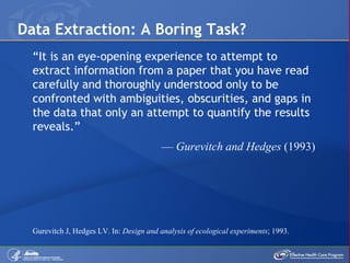 Data Extraction: A Boring Task?  “ It is an eye-opening experience to attempt to extract information from a paper that you have read carefully and thoroughly understood only to be confronted with ambiguities, obscurities, and gaps in the data that only an attempt to quantify the results reveals.”  —  Gurevitch and Hedges  (1993) Gurevitch J, Hedges LV. In:  Design and analysis of ecological experiments ; 1993.  