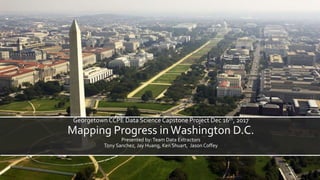GeorgetownCCPE Data Science Capstone Project Dec 16th, 2017
Mapping Progress in Washington D.C.
Presented by:Team Data Extractors
Tony Sanchez, Jay Huang, Ken Shuart, Jason Coffey
 