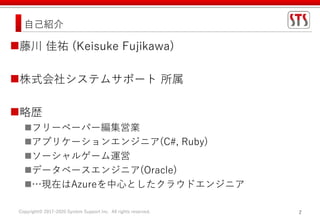 Copyright© 2017-2020 System Support Inc. All rights reserved. 2
自己紹介
藤川 佳祐 (Keisuke Fujikawa)
株式会社システムサポート 所属
略歴
フリーペーパー編集営業
アプリケーションエンジニア(C#, Ruby)
ソーシャルゲーム運営
データベースエンジニア(Oracle)
…現在はAzureを中心としたクラウドエンジニア
 