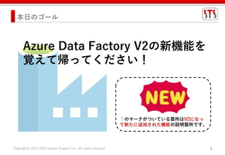 Copyright© 2017-2020 System Support Inc. All rights reserved. 3
本日のゴール
↑のマークがついている箇所はV2になっ
て新たに追加された機能の説明箇所です。
Azure Data Factory V2の新機能を
覚えて帰ってください！
 