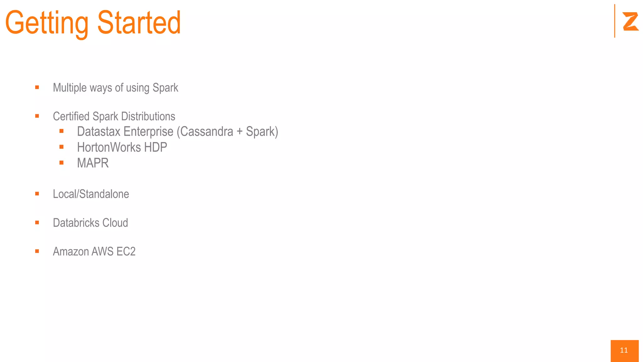 11
Getting Started
 Multiple ways of using Spark
 Certified Spark Distributions
 Datastax Enterprise (Cassandra + Spark)
 HortonWorks HDP
 MAPR
 Local/Standalone
 Databricks Cloud
 Amazon AWS EC2
 