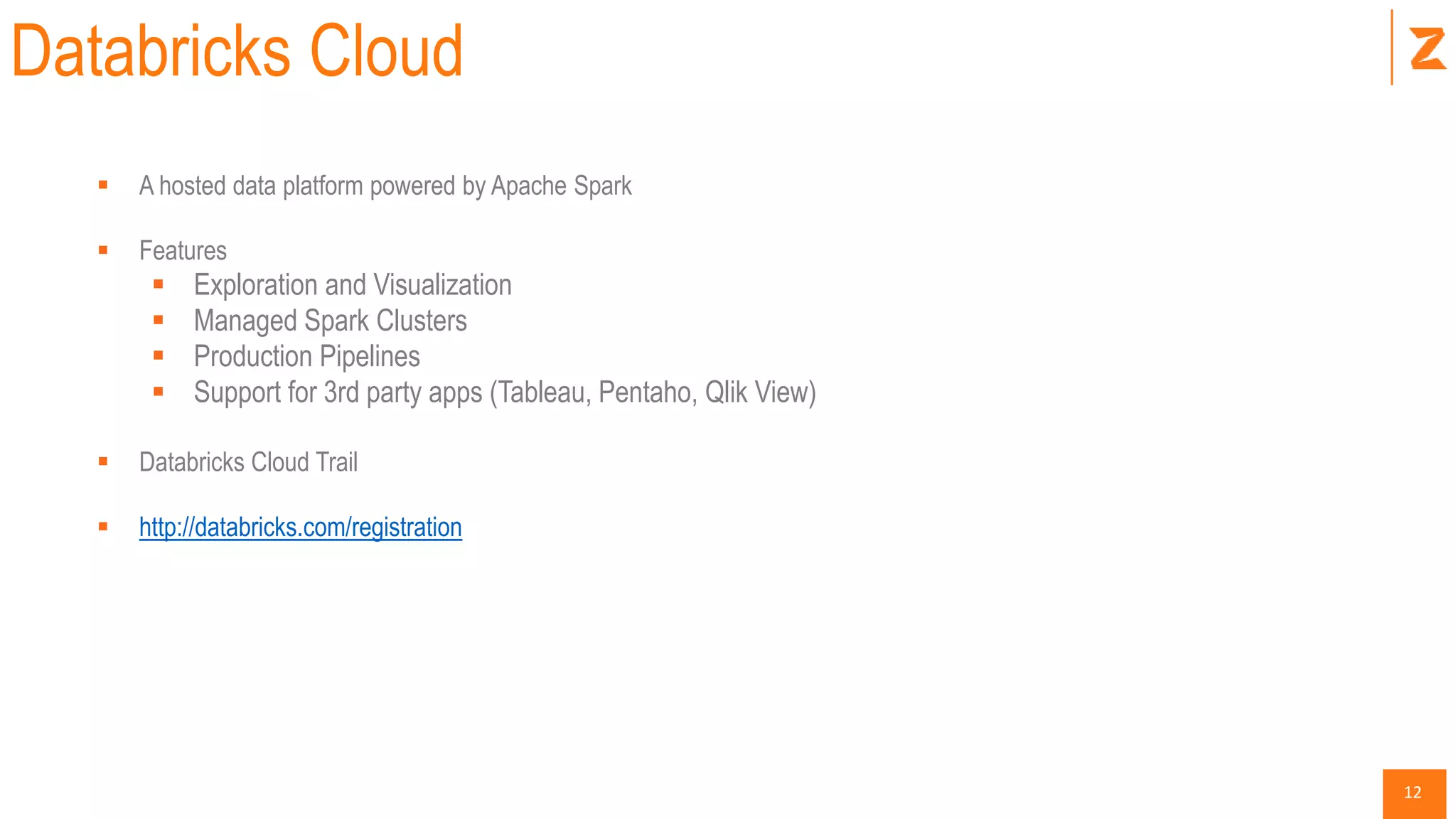 12
Databricks Cloud
 A hosted data platform powered by Apache Spark
 Features
 Exploration and Visualization
 Managed Spark Clusters
 Production Pipelines
 Support for 3rd party apps (Tableau, Pentaho, Qlik View)
 Databricks Cloud Trail
 http://databricks.com/registration
 