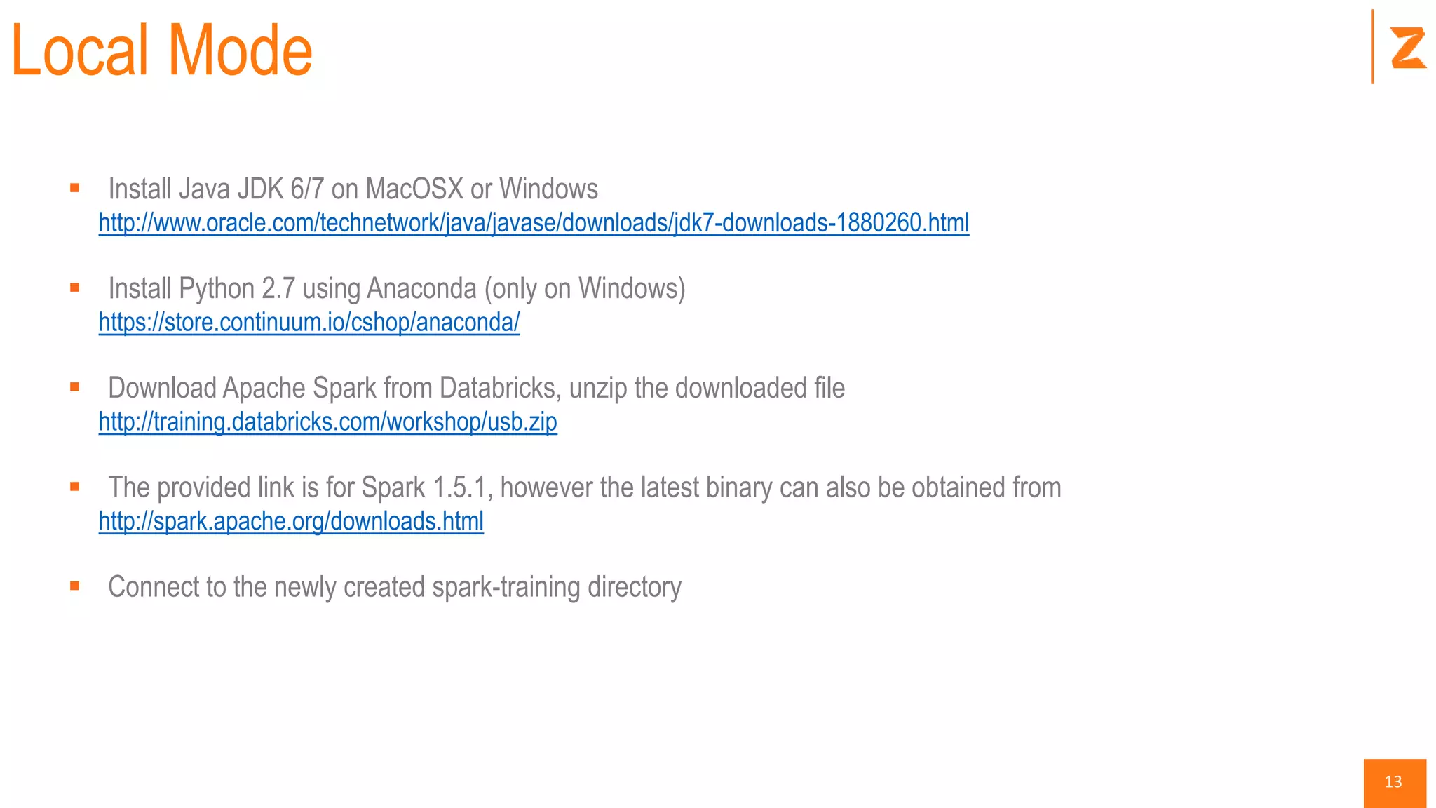 13
Local Mode
 Install Java JDK 6/7 on MacOSX or Windows
http://www.oracle.com/technetwork/java/javase/downloads/jdk7-downloads-1880260.html
 Install Python 2.7 using Anaconda (only on Windows)
https://store.continuum.io/cshop/anaconda/
 Download Apache Spark from Databricks, unzip the downloaded file
http://training.databricks.com/workshop/usb.zip
 The provided link is for Spark 1.5.1, however the latest binary can also be obtained from
http://spark.apache.org/downloads.html
 Connect to the newly created spark-training directory
 