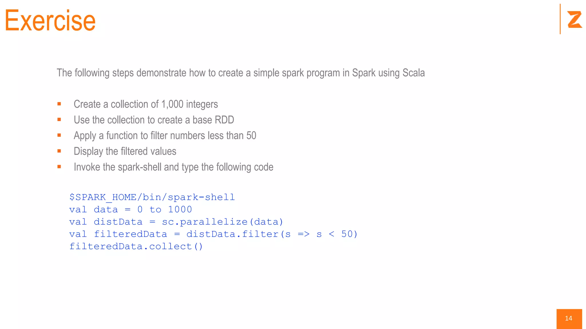 14
Exercise
The following steps demonstrate how to create a simple spark program in Spark using Scala
 Create a collection of 1,000 integers
 Use the collection to create a base RDD
 Apply a function to filter numbers less than 50
 Display the filtered values
 Invoke the spark-shell and type the following code
$SPARK_HOME/bin/spark-shell
val data = 0 to 1000
val distData = sc.parallelize(data)
val filteredData = distData.filter(s => s < 50)
filteredData.collect()
 