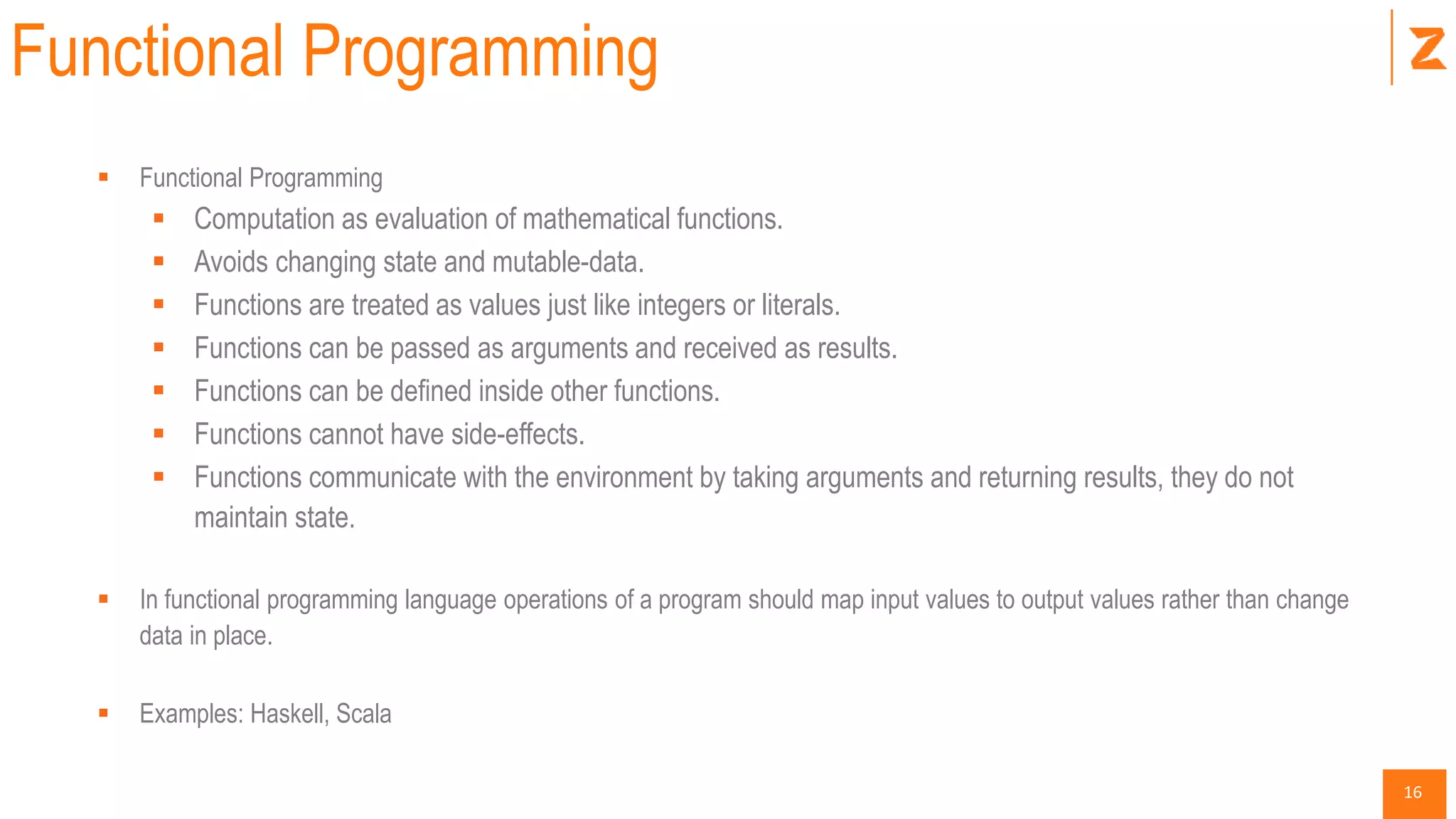 16
Functional Programming
 Functional Programming
 Computation as evaluation of mathematical functions.
 Avoids changing state and mutable-data.
 Functions are treated as values just like integers or literals.
 Functions can be passed as arguments and received as results.
 Functions can be defined inside other functions.
 Functions cannot have side-effects.
 Functions communicate with the environment by taking arguments and returning results, they do not
maintain state.
 In functional programming language operations of a program should map input values to output values rather than change
data in place.
 Examples: Haskell, Scala
 