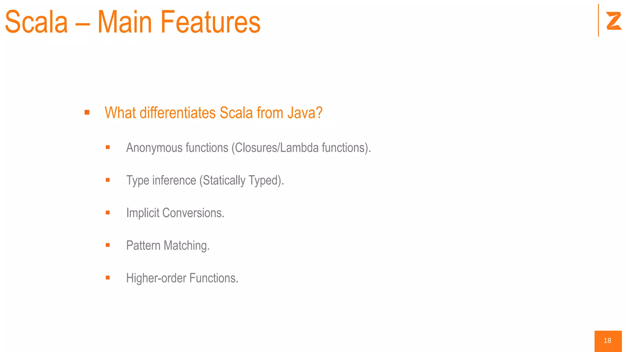 18
Scala – Main Features
 What differentiates Scala from Java?
 Anonymous functions (Closures/Lambda functions).
 Type inference (Statically Typed).
 Implicit Conversions.
 Pattern Matching.
 Higher-order Functions.
 