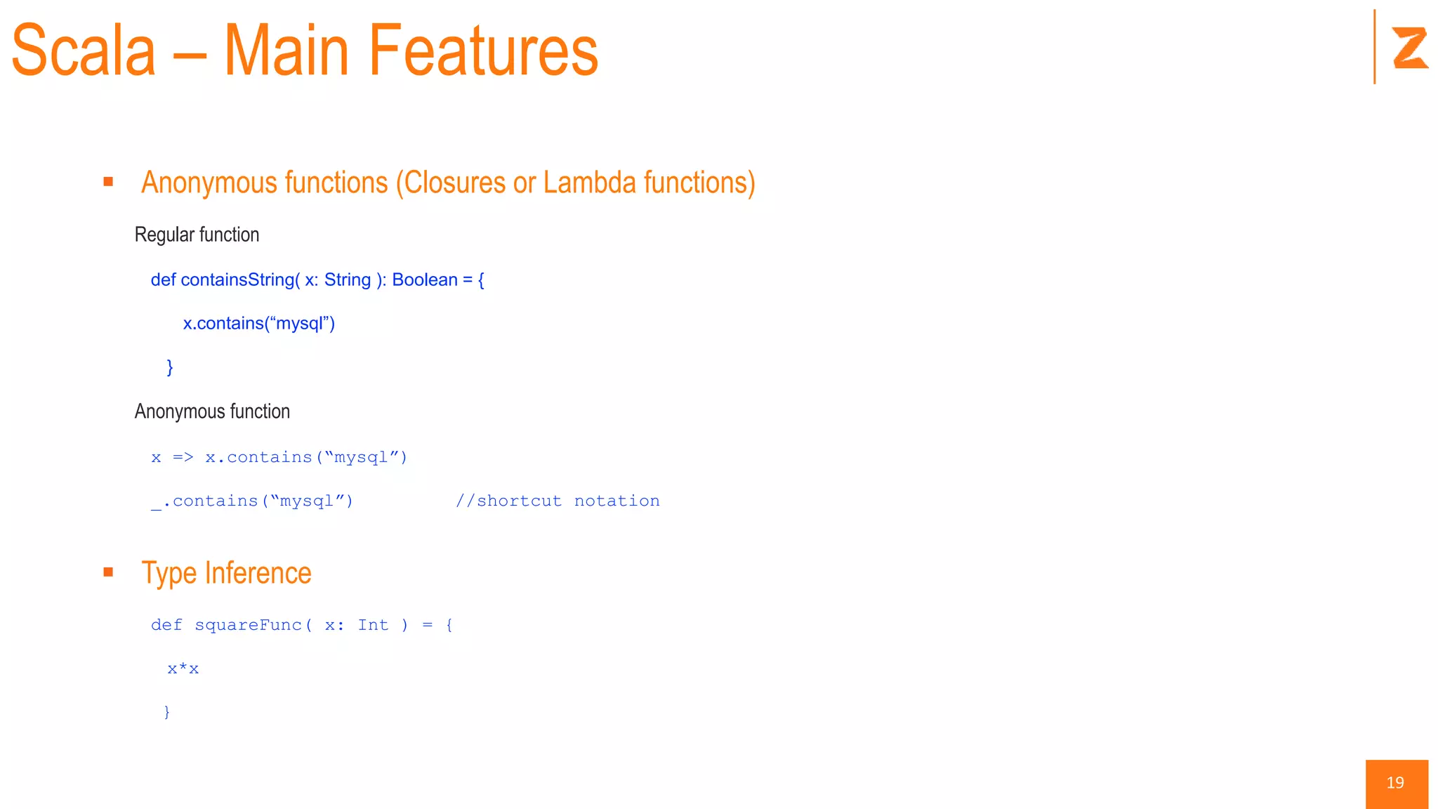 19
Scala – Main Features
 Anonymous functions (Closures or Lambda functions)
Regular function
def containsString( x: String ): Boolean = {
x.contains(“mysql”)
}
Anonymous function
x => x.contains(“mysql”)
_.contains(“mysql”) //shortcut notation
 Type Inference
def squareFunc( x: Int ) = {
x*x
}
 
