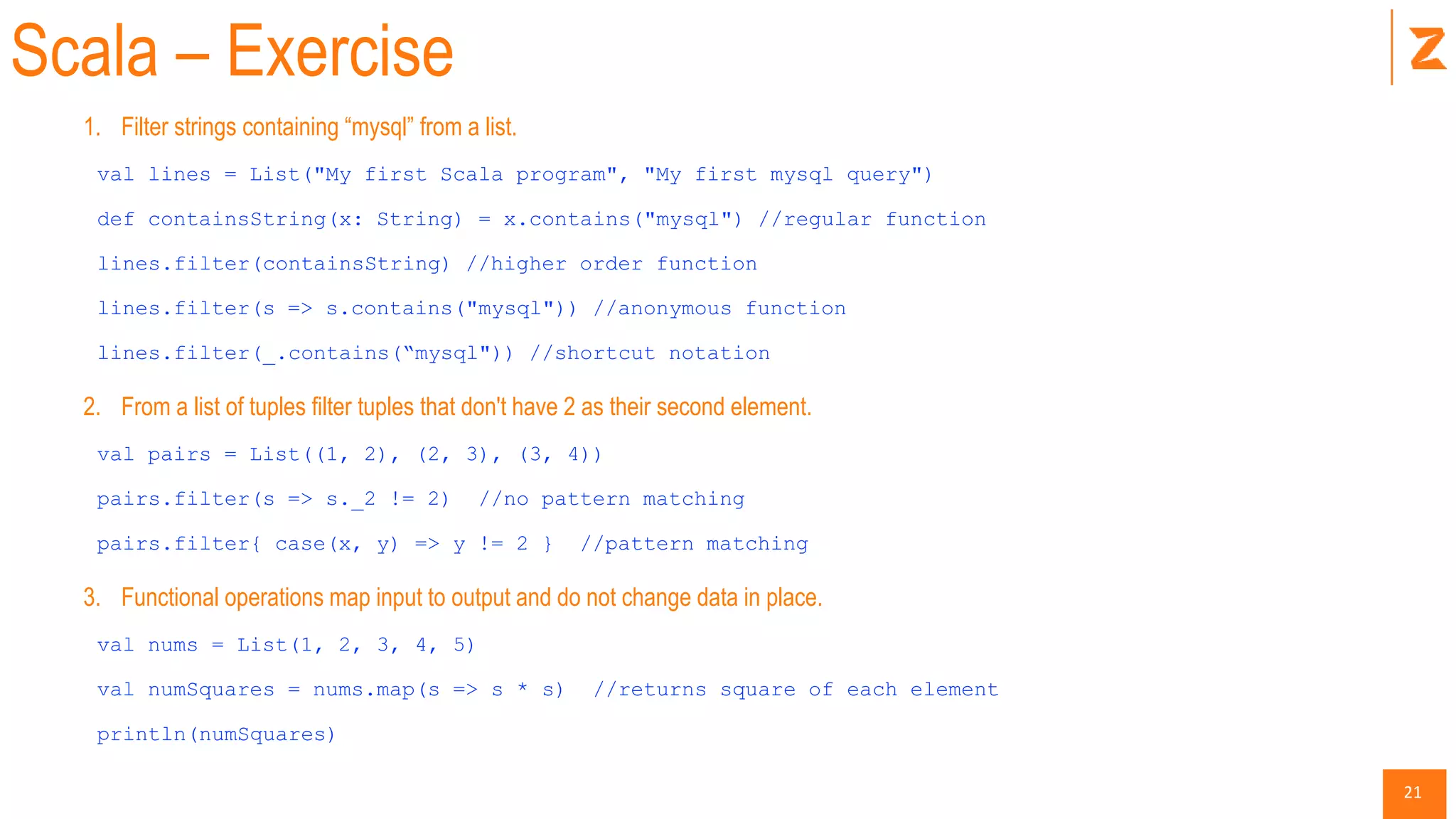 21
Scala – Exercise
1. Filter strings containing “mysql” from a list.
val lines = List("My first Scala program", "My first mysql query")
def containsString(x: String) = x.contains("mysql") //regular function
lines.filter(containsString) //higher order function
lines.filter(s => s.contains("mysql")) //anonymous function
lines.filter(_.contains(“mysql")) //shortcut notation
2. From a list of tuples filter tuples that don't have 2 as their second element.
val pairs = List((1, 2), (2, 3), (3, 4))
pairs.filter(s => s._2 != 2) //no pattern matching
pairs.filter{ case(x, y) => y != 2 } //pattern matching
3. Functional operations map input to output and do not change data in place.
val nums = List(1, 2, 3, 4, 5)
val numSquares = nums.map(s => s * s) //returns square of each element
println(numSquares)
 