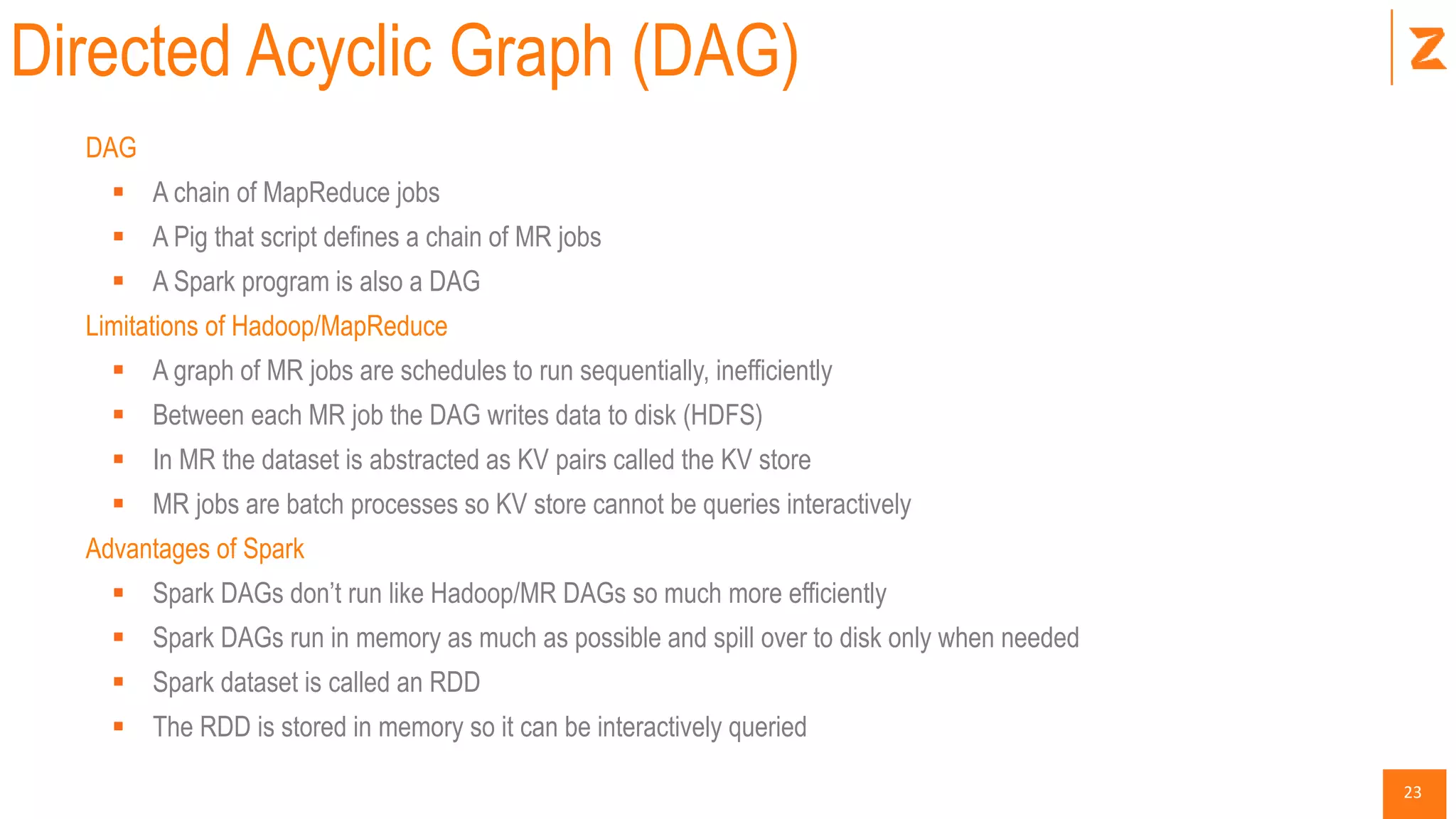 23
Directed Acyclic Graph (DAG)
DAG
 A chain of MapReduce jobs
 A Pig that script defines a chain of MR jobs
 A Spark program is also a DAG
Limitations of Hadoop/MapReduce
 A graph of MR jobs are schedules to run sequentially, inefficiently
 Between each MR job the DAG writes data to disk (HDFS)
 In MR the dataset is abstracted as KV pairs called the KV store
 MR jobs are batch processes so KV store cannot be queries interactively
Advantages of Spark
 Spark DAGs don’t run like Hadoop/MR DAGs so much more efficiently
 Spark DAGs run in memory as much as possible and spill over to disk only when needed
 Spark dataset is called an RDD
 The RDD is stored in memory so it can be interactively queried
 