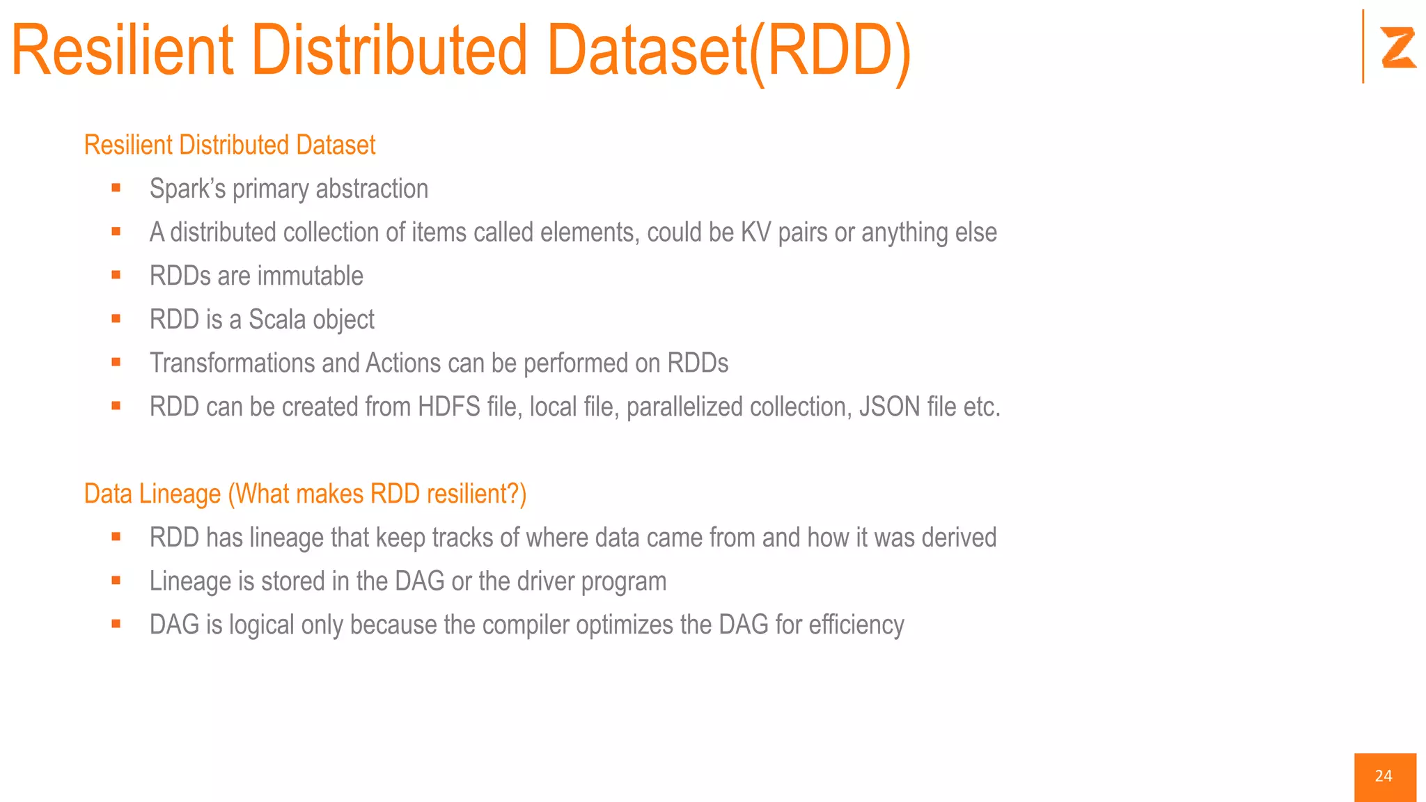 24
Resilient Distributed Dataset(RDD)
Resilient Distributed Dataset
 Spark’s primary abstraction
 A distributed collection of items called elements, could be KV pairs or anything else
 RDDs are immutable
 RDD is a Scala object
 Transformations and Actions can be performed on RDDs
 RDD can be created from HDFS file, local file, parallelized collection, JSON file etc.
Data Lineage (What makes RDD resilient?)
 RDD has lineage that keep tracks of where data came from and how it was derived
 Lineage is stored in the DAG or the driver program
 DAG is logical only because the compiler optimizes the DAG for efficiency
 