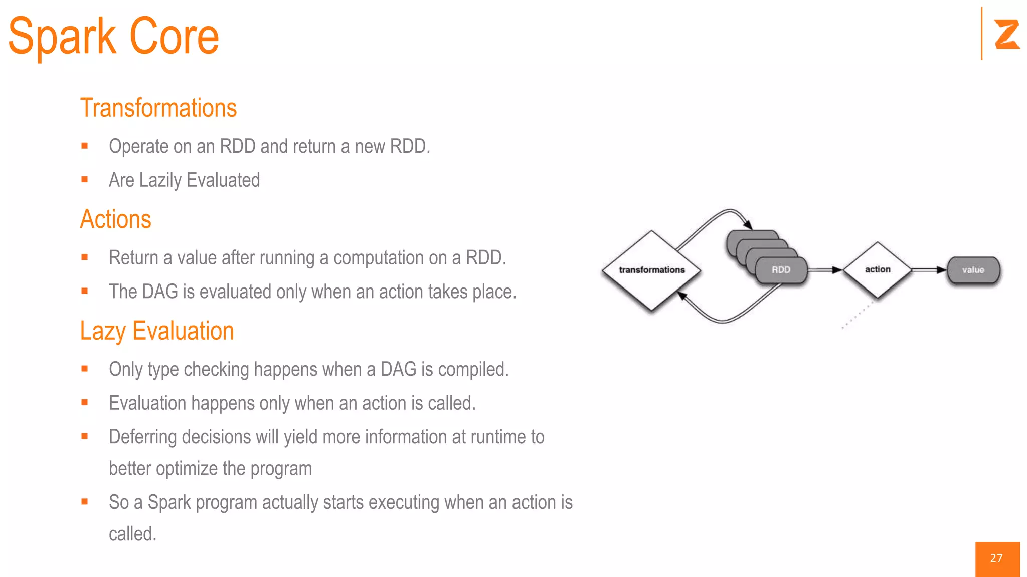 27
Spark Core
Transformations
 Operate on an RDD and return a new RDD.
 Are Lazily Evaluated
Actions
 Return a value after running a computation on a RDD.
 The DAG is evaluated only when an action takes place.
Lazy Evaluation
 Only type checking happens when a DAG is compiled.
 Evaluation happens only when an action is called.
 Deferring decisions will yield more information at runtime to
better optimize the program
 So a Spark program actually starts executing when an action is
called.
 