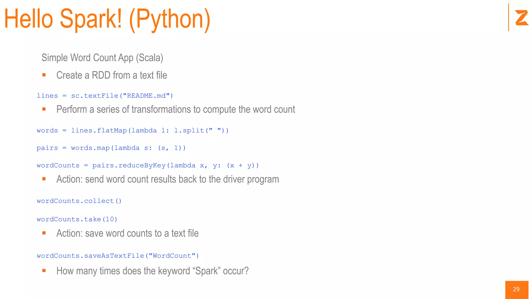 29
Hello Spark! (Python)
Simple Word Count App (Scala)
 Create a RDD from a text file
lines = sc.textFile("README.md")
 Perform a series of transformations to compute the word count
words = lines.flatMap(lambda l: l.split(" "))
pairs = words.map(lambda s: (s, 1))
wordCounts = pairs.reduceByKey(lambda x, y: (x + y))
 Action: send word count results back to the driver program
wordCounts.collect()
wordCounts.take(10)
 Action: save word counts to a text file
wordCounts.saveAsTextFile("WordCount")
 How many times does the keyword “Spark” occur?
 