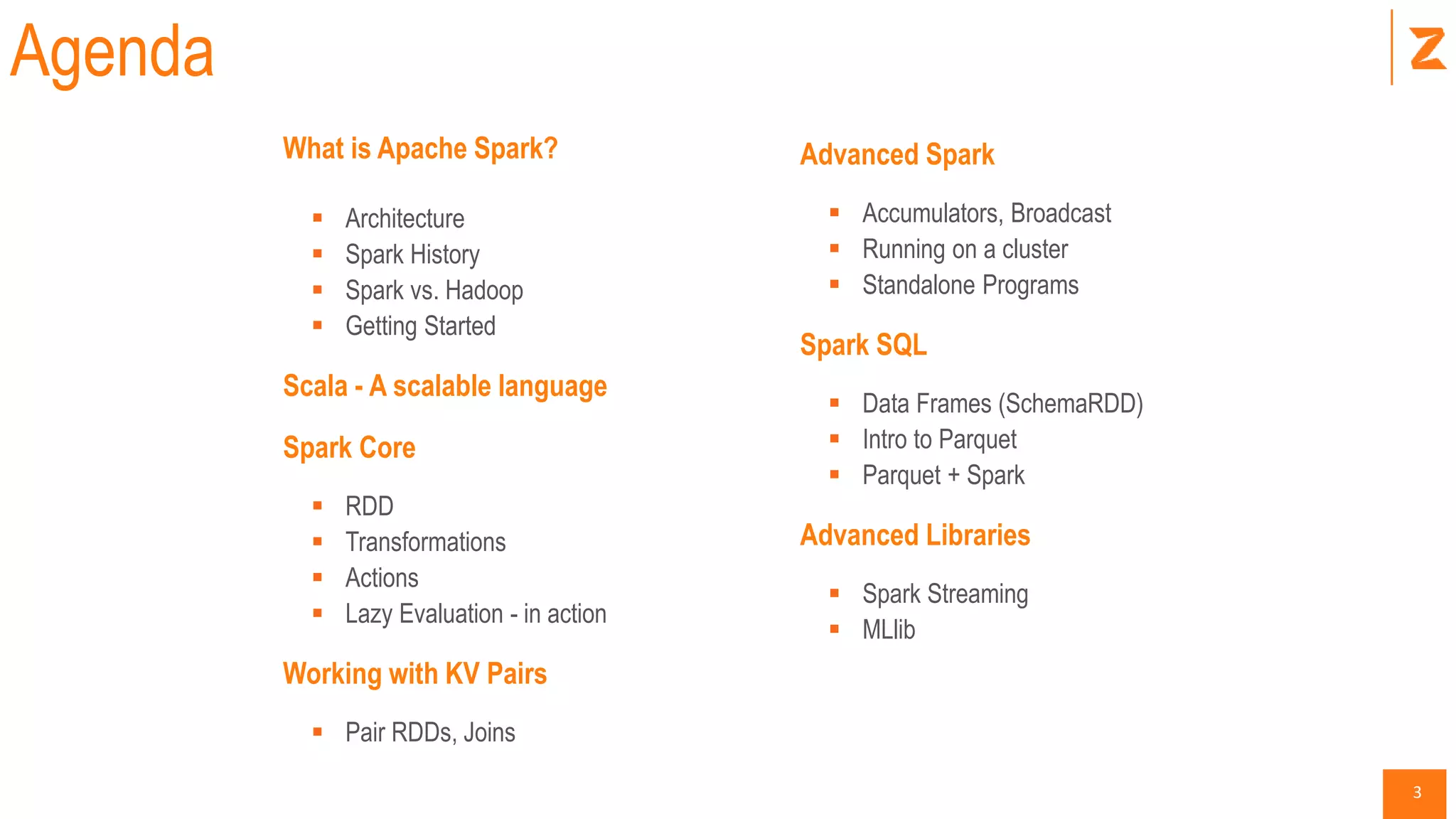 3
What is Apache Spark?
 Architecture
 Spark History
 Spark vs. Hadoop
 Getting Started
Scala - A scalable language
Spark Core
 RDD
 Transformations
 Actions
 Lazy Evaluation - in action
Working with KV Pairs
 Pair RDDs, Joins
Agenda
Advanced Spark
 Accumulators, Broadcast
 Running on a cluster
 Standalone Programs
Spark SQL
 Data Frames (SchemaRDD)
 Intro to Parquet
 Parquet + Spark
Advanced Libraries
 Spark Streaming
 MLlib
 