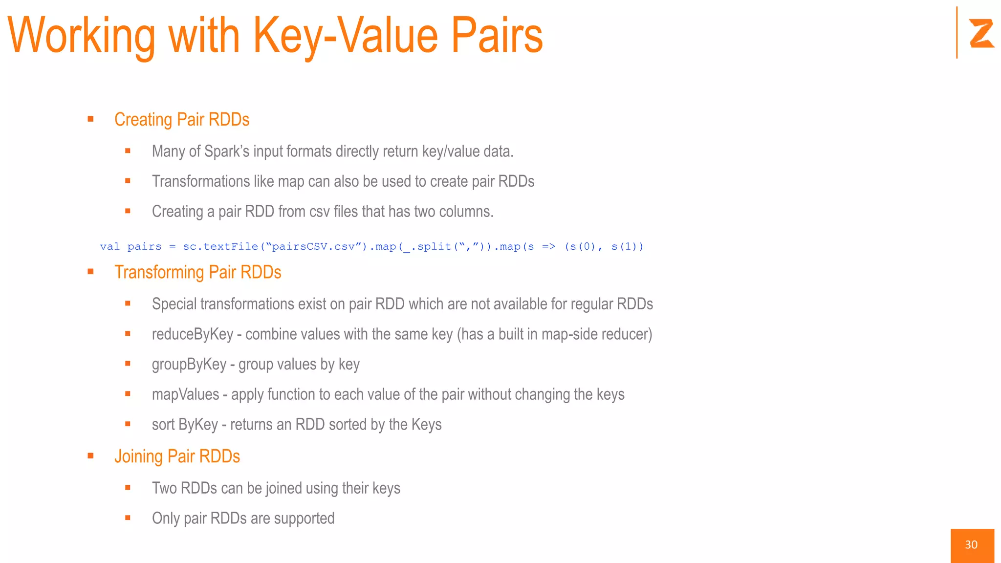 30
Working with Key-Value Pairs
 Creating Pair RDDs
 Many of Spark’s input formats directly return key/value data.
 Transformations like map can also be used to create pair RDDs
 Creating a pair RDD from csv files that has two columns.
val pairs = sc.textFile(“pairsCSV.csv”).map(_.split(“,”)).map(s => (s(0), s(1))
 Transforming Pair RDDs
 Special transformations exist on pair RDD which are not available for regular RDDs
 reduceByKey - combine values with the same key (has a built in map-side reducer)
 groupByKey - group values by key
 mapValues - apply function to each value of the pair without changing the keys
 sort ByKey - returns an RDD sorted by the Keys
 Joining Pair RDDs
 Two RDDs can be joined using their keys
 Only pair RDDs are supported
 
