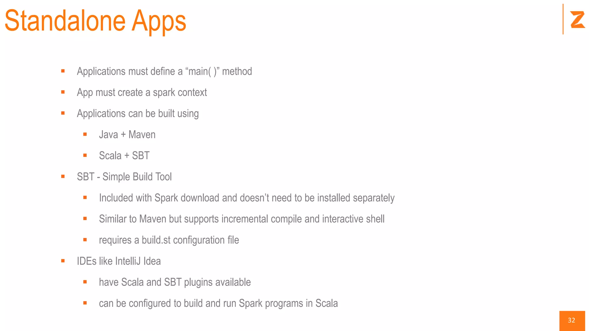 32
Standalone Apps
 Applications must define a “main( )” method
 App must create a spark context
 Applications can be built using
 Java + Maven
 Scala + SBT
 SBT - Simple Build Tool
 Included with Spark download and doesn’t need to be installed separately
 Similar to Maven but supports incremental compile and interactive shell
 requires a build.st configuration file
 IDEs like IntelliJ Idea
 have Scala and SBT plugins available
 can be configured to build and run Spark programs in Scala
 