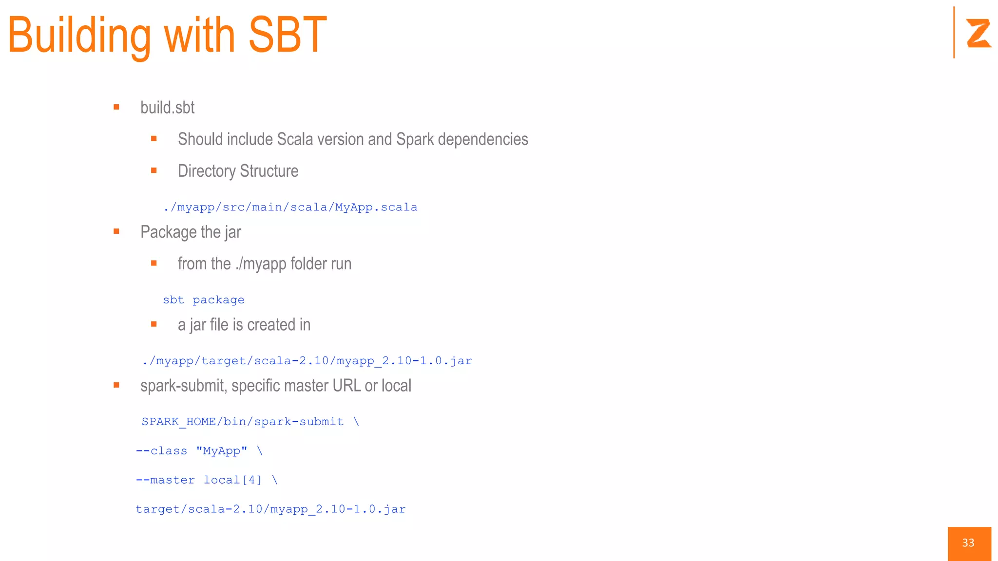 33
Building with SBT
 build.sbt
 Should include Scala version and Spark dependencies
 Directory Structure
./myapp/src/main/scala/MyApp.scala
 Package the jar
 from the ./myapp folder run
sbt package
 a jar file is created in
./myapp/target/scala-2.10/myapp_2.10-1.0.jar
 spark-submit, specific master URL or local
SPARK_HOME/bin/spark-submit 
--class "MyApp" 
--master local[4] 
target/scala-2.10/myapp_2.10-1.0.jar
 