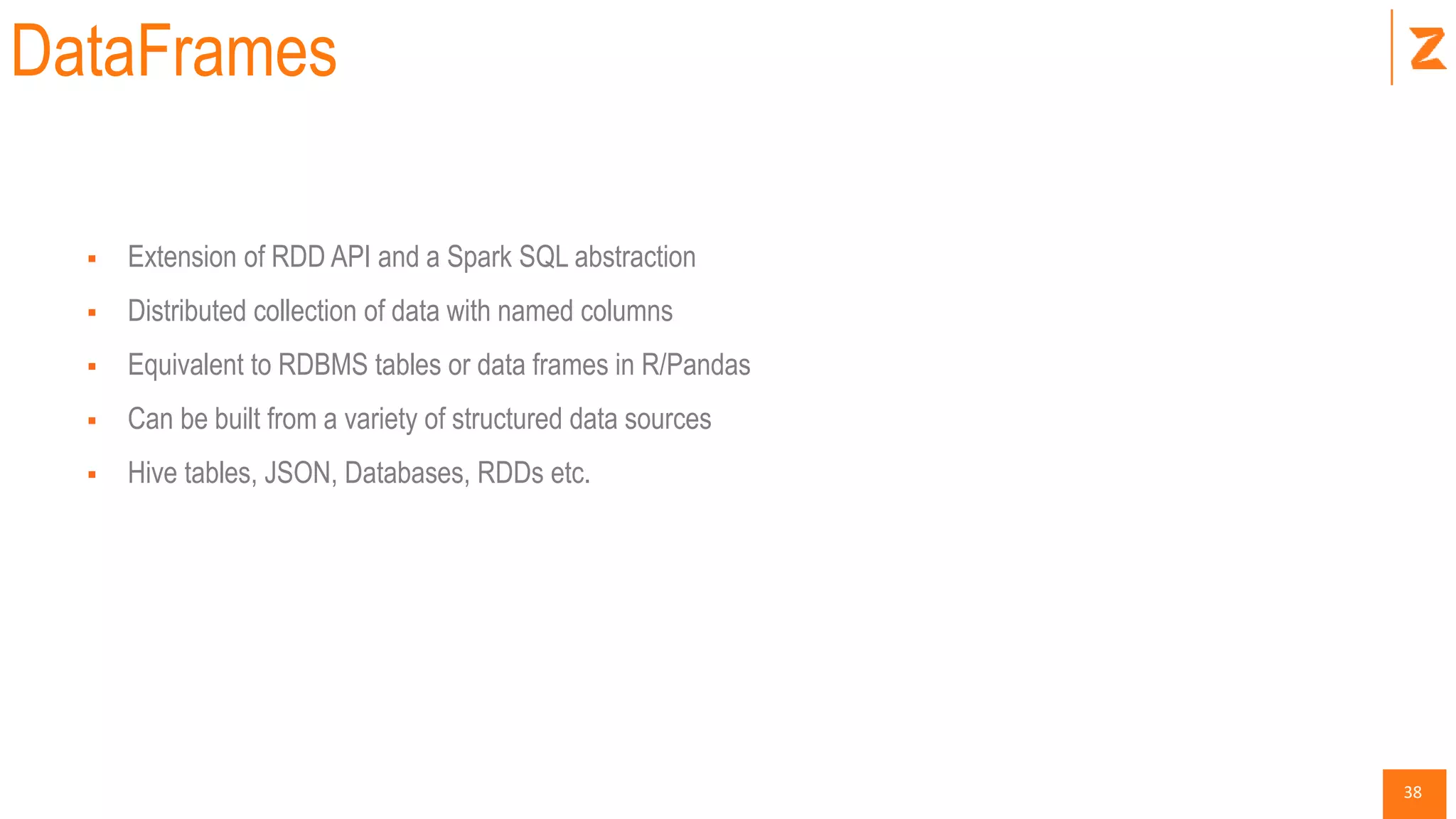 38
DataFrames
 Extension of RDD API and a Spark SQL abstraction
 Distributed collection of data with named columns
 Equivalent to RDBMS tables or data frames in R/Pandas
 Can be built from a variety of structured data sources
 Hive tables, JSON, Databases, RDDs etc.
 
