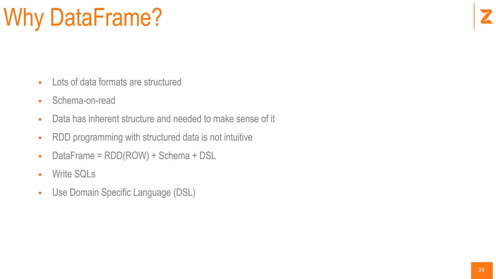 39
Why DataFrame?
 Lots of data formats are structured
 Schema-on-read
 Data has inherent structure and needed to make sense of it
 RDD programming with structured data is not intuitive
 DataFrame = RDD(ROW) + Schema + DSL
 Write SQLs
 Use Domain Specific Language (DSL)
 