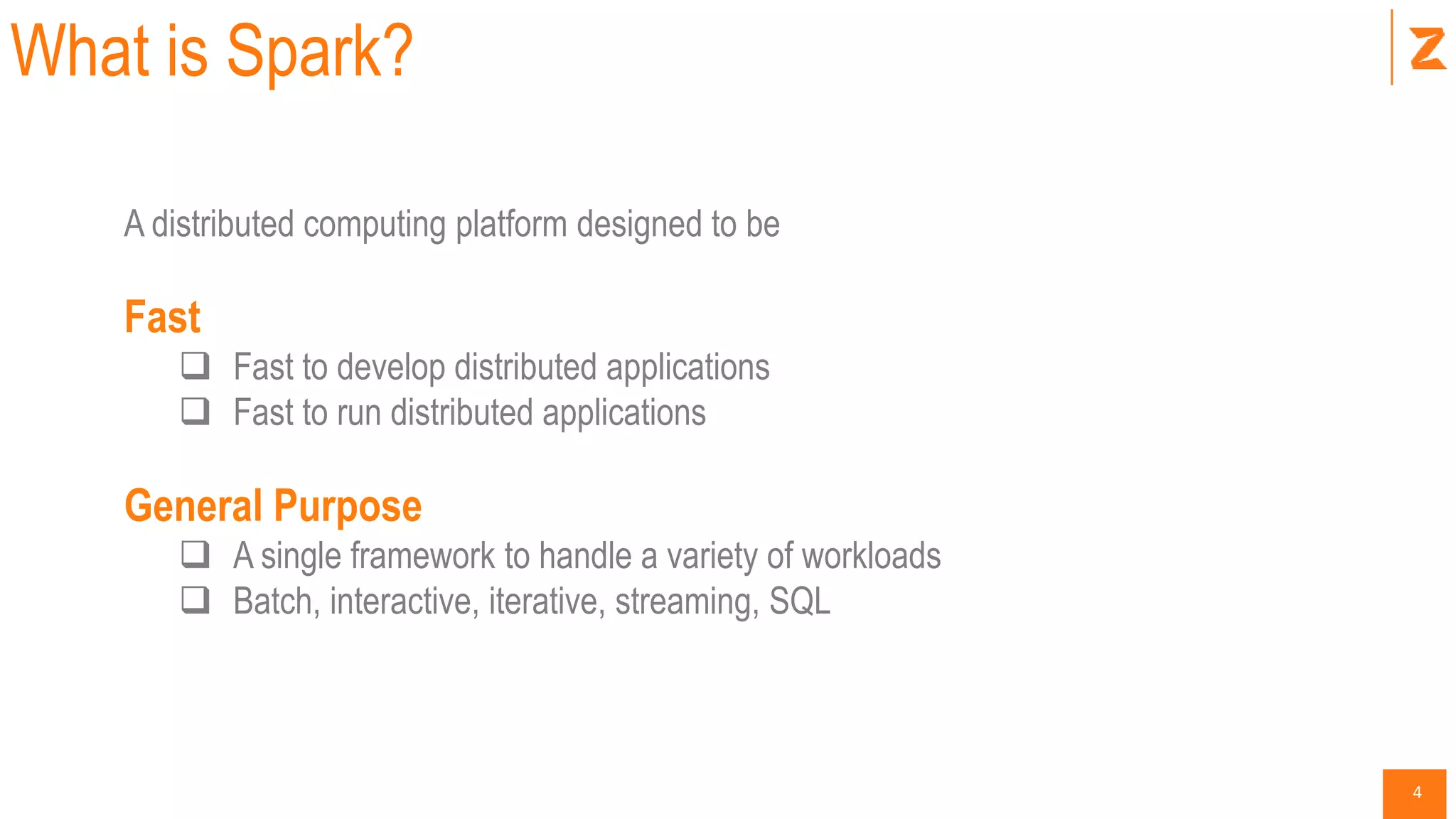 4
What is Spark?
A distributed computing platform designed to be
Fast
 Fast to develop distributed applications
 Fast to run distributed applications
General Purpose
 A single framework to handle a variety of workloads
 Batch, interactive, iterative, streaming, SQL
 
