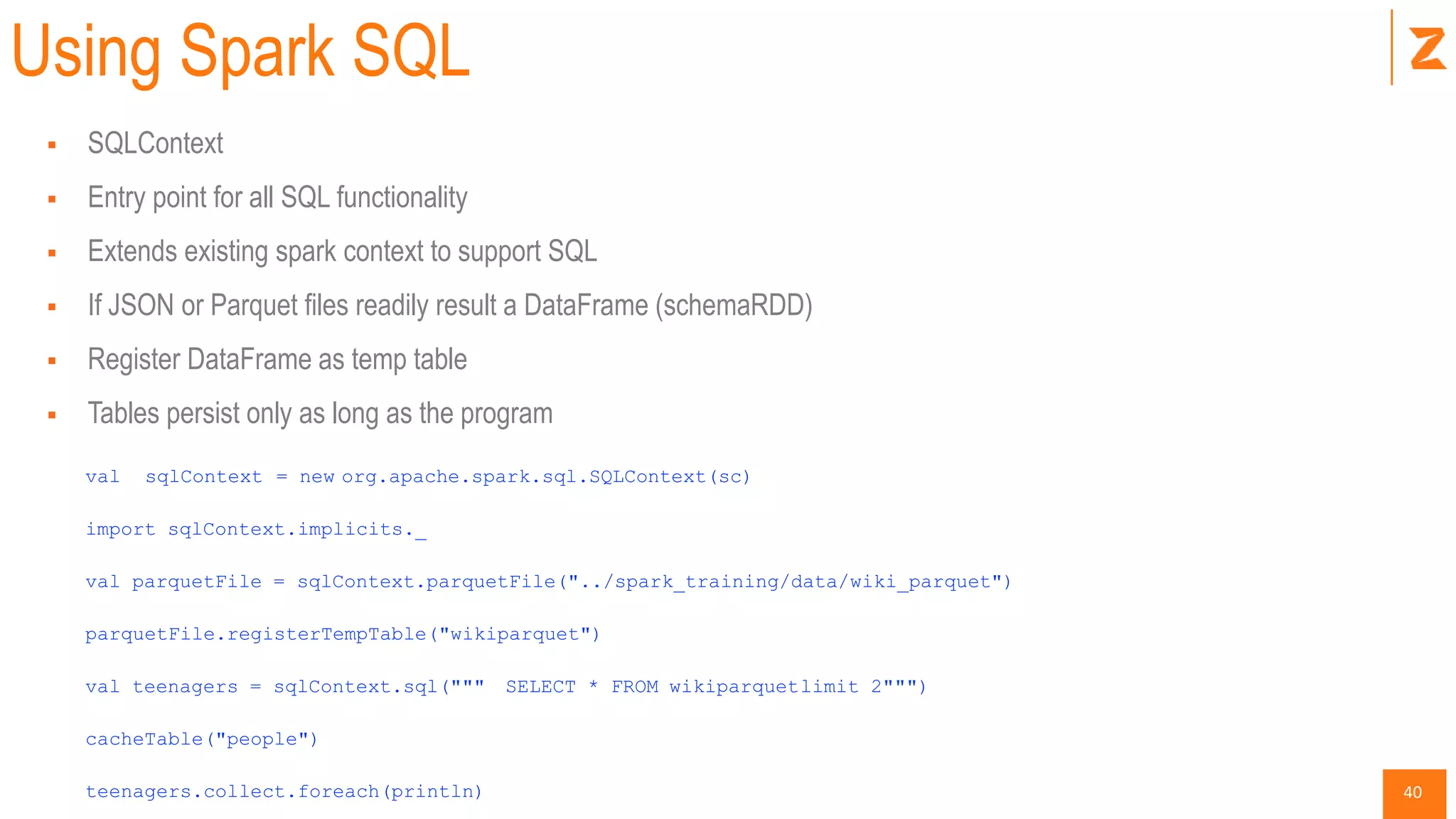 40
Using Spark SQL
 SQLContext
 Entry point for all SQL functionality
 Extends existing spark context to support SQL
 If JSON or Parquet files readily result a DataFrame (schemaRDD)
 Register DataFrame as temp table
 Tables persist only as long as the program
val sqlContext = new org.apache.spark.sql.SQLContext(sc)
import sqlContext.implicits._
val parquetFile = sqlContext.parquetFile("../spark_training/data/wiki_parquet")
parquetFile.registerTempTable("wikiparquet")
val teenagers = sqlContext.sql(""" SELECT * FROM wikiparquetlimit 2""")
cacheTable("people")
teenagers.collect.foreach(println)
 