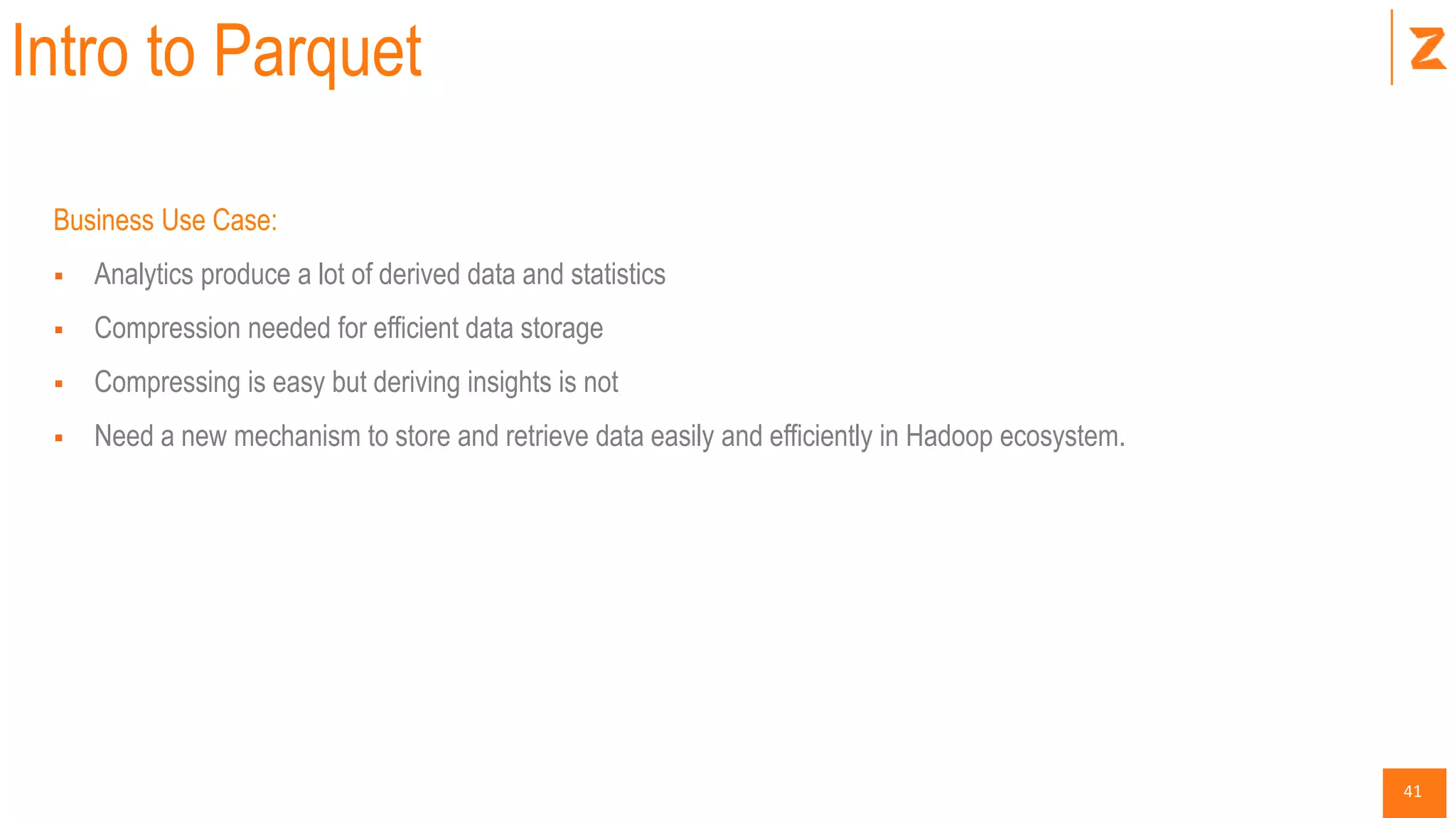 41
Intro to Parquet
Business Use Case:
 Analytics produce a lot of derived data and statistics
 Compression needed for efficient data storage
 Compressing is easy but deriving insights is not
 Need a new mechanism to store and retrieve data easily and efficiently in Hadoop ecosystem.
 