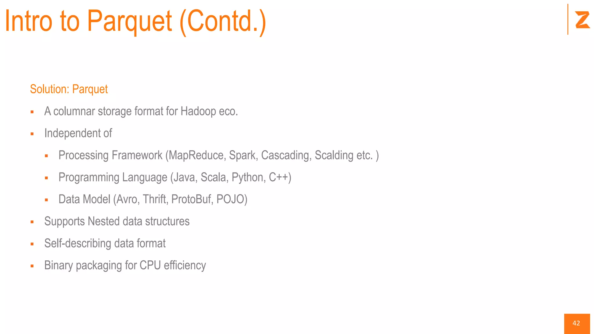 42
Intro to Parquet (Contd.)
Solution: Parquet
 A columnar storage format for Hadoop eco.
 Independent of
 Processing Framework (MapReduce, Spark, Cascading, Scalding etc. )
 Programming Language (Java, Scala, Python, C++)
 Data Model (Avro, Thrift, ProtoBuf, POJO)
 Supports Nested data structures
 Self-describing data format
 Binary packaging for CPU efficiency
 