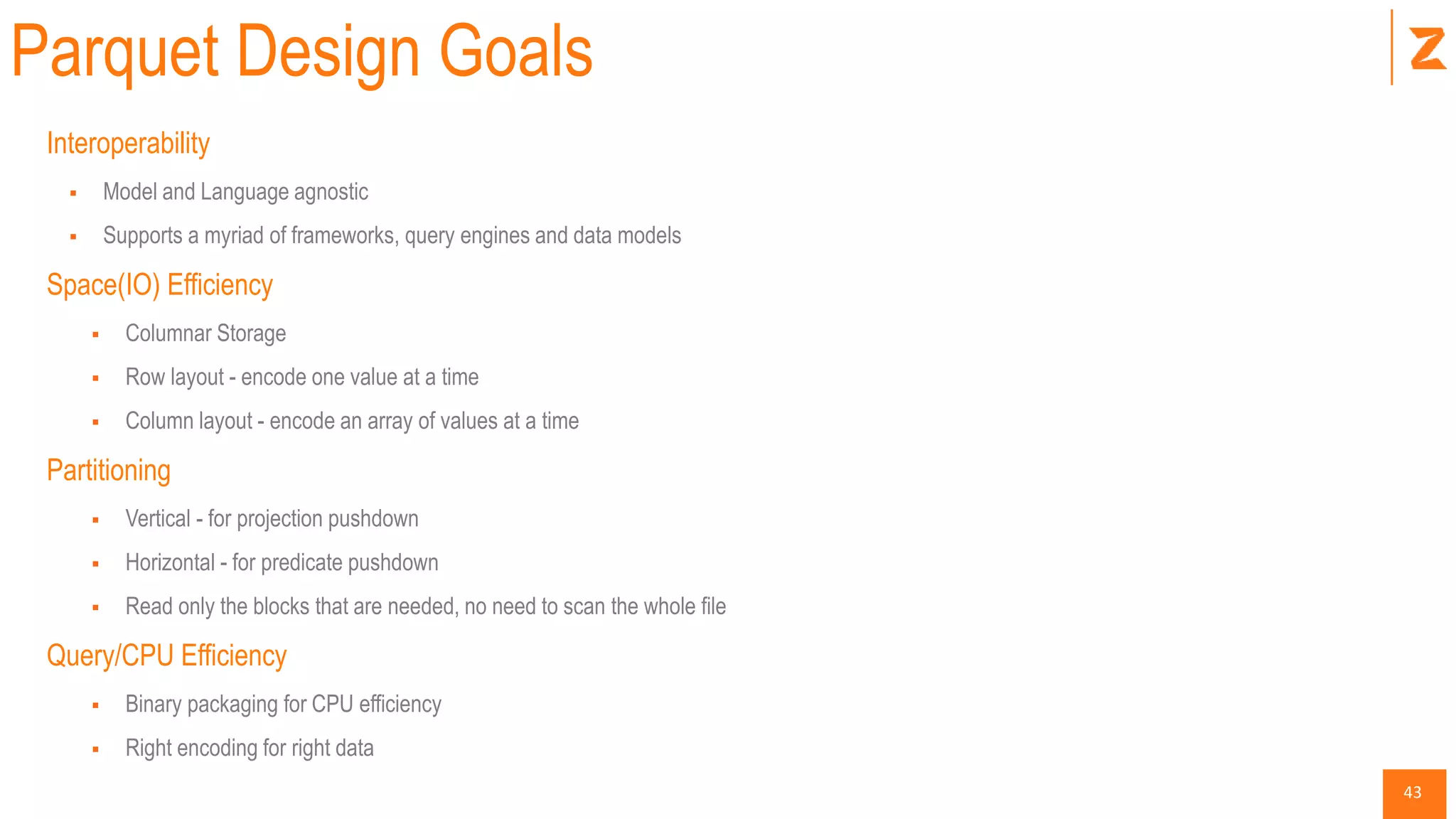 43
Parquet Design Goals
Interoperability
 Model and Language agnostic
 Supports a myriad of frameworks, query engines and data models
Space(IO) Efficiency
 Columnar Storage
 Row layout - encode one value at a time
 Column layout - encode an array of values at a time
Partitioning
 Vertical - for projection pushdown
 Horizontal - for predicate pushdown
 Read only the blocks that are needed, no need to scan the whole file
Query/CPU Efficiency
 Binary packaging for CPU efficiency
 Right encoding for right data
 