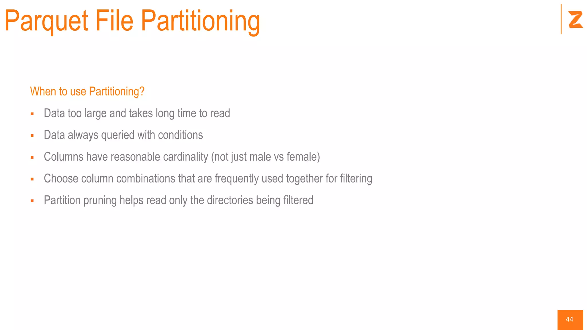 44
Parquet File Partitioning
When to use Partitioning?
 Data too large and takes long time to read
 Data always queried with conditions
 Columns have reasonable cardinality (not just male vs female)
 Choose column combinations that are frequently used together for filtering
 Partition pruning helps read only the directories being filtered
 