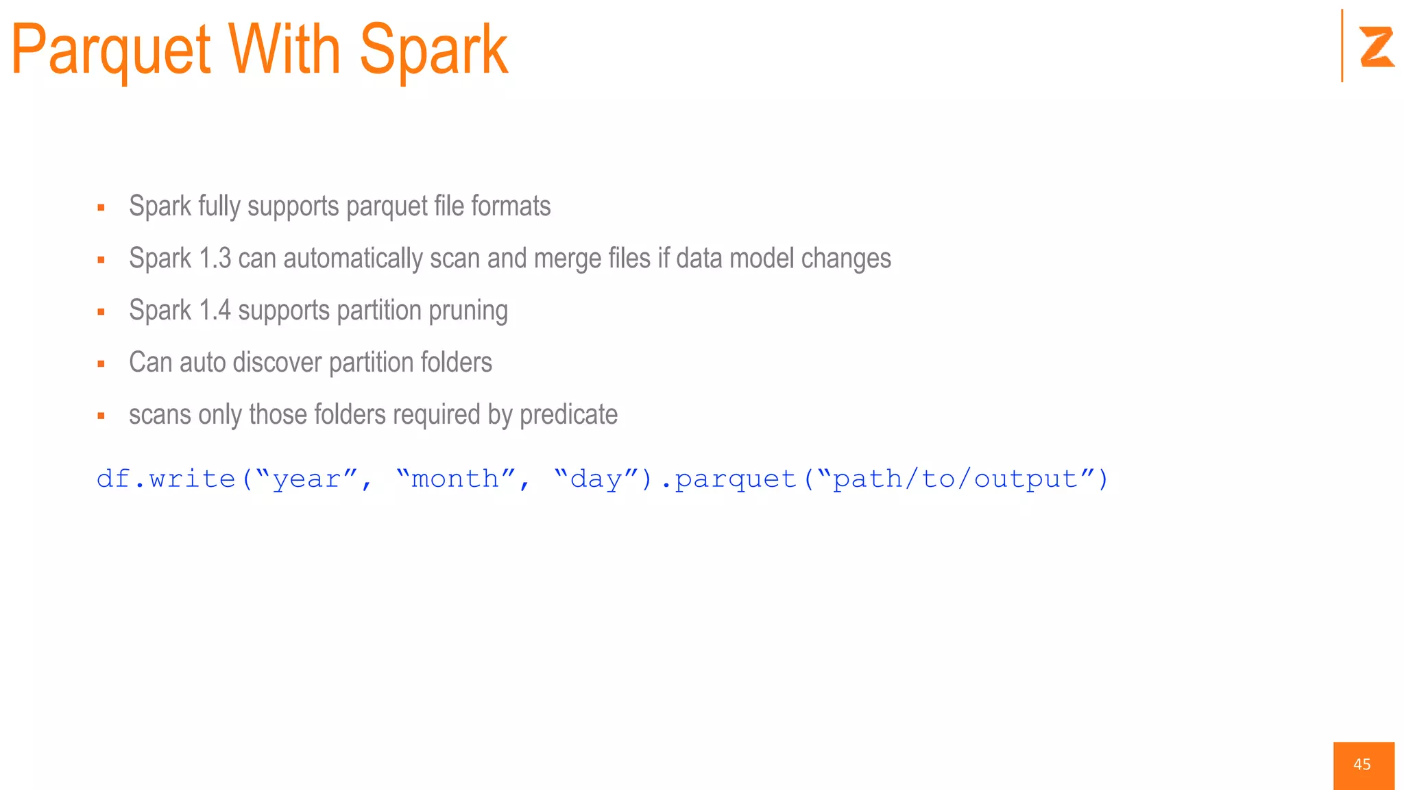 45
Parquet With Spark
 Spark fully supports parquet file formats
 Spark 1.3 can automatically scan and merge files if data model changes
 Spark 1.4 supports partition pruning
 Can auto discover partition folders
 scans only those folders required by predicate
df.write(“year”, “month”, “day”).parquet(“path/to/output”)
 