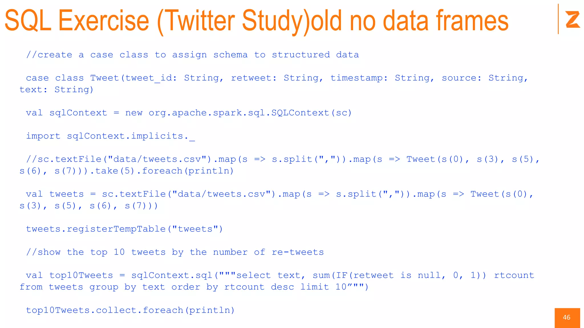46
SQL Exercise (Twitter Study)old no data frames
//create a case class to assign schema to structured data
case class Tweet(tweet_id: String, retweet: String, timestamp: String, source: String,
text: String)
val sqlContext = new org.apache.spark.sql.SQLContext(sc)
import sqlContext.implicits._
//sc.textFile("data/tweets.csv").map(s => s.split(",")).map(s => Tweet(s(0), s(3), s(5),
s(6), s(7))).take(5).foreach(println)
val tweets = sc.textFile("data/tweets.csv").map(s => s.split(",")).map(s => Tweet(s(0),
s(3), s(5), s(6), s(7)))
tweets.registerTempTable("tweets")
//show the top 10 tweets by the number of re-tweets
val top10Tweets = sqlContext.sql("""select text, sum(IF(retweet is null, 0, 1)) rtcount
from tweets group by text order by rtcount desc limit 10”"")
top10Tweets.collect.foreach(println)
 