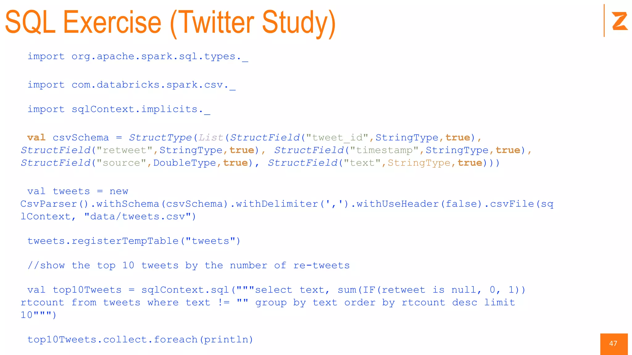 47
SQL Exercise (Twitter Study)
import org.apache.spark.sql.types._
import com.databricks.spark.csv._
import sqlContext.implicits._
val csvSchema = StructType(List(StructField("tweet_id",StringType,true),
StructField("retweet",StringType,true), StructField("timestamp",StringType,true),
StructField("source",DoubleType,true), StructField("text",StringType,true)))
val tweets = new
CsvParser().withSchema(csvSchema).withDelimiter(',').withUseHeader(false).csvFile(sq
lContext, "data/tweets.csv")
tweets.registerTempTable("tweets")
//show the top 10 tweets by the number of re-tweets
val top10Tweets = sqlContext.sql("""select text, sum(IF(retweet is null, 0, 1))
rtcount from tweets where text != "" group by text order by rtcount desc limit
10""")
top10Tweets.collect.foreach(println)
 